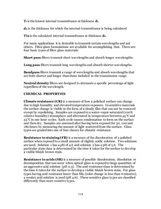 114
Ti is the known internal transmittance at thickness d1
d2 is the thickness for which the internal transmittance is being calculated
Ti2 is the calculated internal transmittance at thickness d2
For many applications it is desirable to transmit certain wavelengths and not
others. Filter glass formulations are available for accomplishing that. There are
four basic types of filter glass materials:
Short pass filters transmit short wavelengths and absorb longer wavelengths.
Long pass filters transmit long wavelengths and absorb shorter wavelengths.
Bandpass filters transmit a range of wavelengths and absorb wavelengths that
are both shorter and longer than those included in the transmission range.
Neutral density filters are designed to attenuate a specific percentage of light
regardless of the wavelength.
CHEMICAL PROPERTIES
Climate resistance (CR) is a measure of how a polished surface can change
due to high humidity and elevated temperature exposure. In sensitive materials
the surface change is visible in the form of a cloudy film that can not be removed
except by repolishing. Samples are exposed to a water-vapor saturated (100%
relative humidity) atmosphere and alternated in temperature between 45°C and
55°C in one hour cycles. Each cycle causes condensation to form on the surface
and then dry. Samples are assessed after having been exposed for 30, 100 and
180 hours by measuring the amount of light scattered from the surface. Glass
types are graded into one of four classes for climatic resistance.
Resistance to staining (FR) is a measure of the discoloration of a polished
surface when exposed to a small amount of slightly acidic solution. Twosolutions
are used. Solution 1 has a pH of 4.6 and solution 2 has a pH of 5.6. The
particular stain class is determined by the time it takes for the surface to develop
a visible bluish brown stain.
Resistance to acids (SR) is a measure of possible discoloration, dissolution or
decomposition that can occur when optical glass is exposed to large quantities of
an aggressive acid solution (pH 0.3). The acid resistance class is determined by
the time it takes for the surface to develop a visible bluish brown stain. For glass
types having acid resistance lower than SR4 (color change in less than 6 minutes),
a weaker acid solution is used (pH 4.6). These sensitive glass types are classified
differently than more resistive types.
 