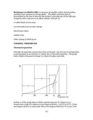 115
Resistance to alkalis (AR) is a measure of possible surface decomposition
resulting from exposure to strong alkalis. The alkali resistance class is
determined by the time it takes for the surface to develop one of the following
symptoms after exposure to an alkali solution with pH 10:
a visible bluish brown stain
scarred surface but no color change
interference colors
whitish stain
white coating in thick layers
THERMAL PROPERTIES
Thermal expansion
Virtually all materials expand when they are heated. Any increase in temperature
is accompanied by an increase in volume due to thermal expansion. The graph
below depicts this general change in volume for glass materials.
Section A of the graph shows a fairly constant increase in volume over a
temperature range of 0 degrees to 300 degrees Kelvin. (-273°C to 27°C). From
300 degrees Kelvin to some point above 600 degrees Kelvin (27°C to 327°) the
 
