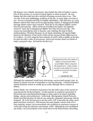 12
Ole Roemer was a Danish astronomer who studied the orbit of Jupiter’s moons.
One of these moons, Io, revolves around Jupiter in about 42 hours. He was
hoping that this could provide a method of keeping accurate time at sea. This
was one of the most challenging problems of the day, as many ships were lost at
sea. (It was eventually solved by an English clockmaker, John Harrison, in 1759).
Roemer noticed that when earth was approaching Jupiter, Io disappeared behind
the huge planet sooner than expected. Each day it was eclipsed slightly sooner
than the previous day. When earth was receding from Jupiter the opposite
occurred. Each day Io disappeared slightly later than the previous day. The
reason was immediately clear to Roemer, and, enlisting the help of Dutch
mathematician, Christian Huygens, he set about calculating the speed of light
based on the diameter of the earth’s orbit and the measured time differences in
Io’s eclipses. In 1676, using the best estimate of earth’s orbit available at the time
he came up with a value of 220,ooo,ooo meters per second, about two thirds of
today’s accepted value. Not bad for the first try!
Although the compound (multi-lens) microscope was invented around 1590, its
impact to science was not as immediate as was the telescope. A Dutch lensmaker
named Zacharias Jensen is usually given credit, although this is a matter of
debate.
Robert Hooke was a Professor of geometry but also held a post as the curator of
experiments for the Royal Society. In this capacity he acquired a great deal of
theoretical and experimental knowledge in many aspects of science including
biology, physics and architecture. In his book, Micrographia (Small Pictures),
Hooke provided sketches of what he saw using the compound microscope that he
designed. He is the first person to use the word “cell” to describe the make-up of
plant and insect structure. This became the most popular science book of it’s
time inspiring Antony van Leeuwenhock who produced an enormous amount of
work uncovering the unknown microscopic world. Although he never published
any books, van Leeuwenhock wrote many letters tothe Royal Society describing
 