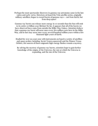 120
Perhaps the most spectacular discovery in gamma-ray astronomy came in the late
1960s and early 1970s. Detectors on board the Vela satellite series, originally
military satellites, began to record bursts of gamma-rays -- not from Earth, but
from deep space!
Gamma-ray bursts can release more energy in 10 seconds than the Sun will emit
in its entire 10 billion-year lifetime! So far, it appears that all of the bursts we
have observed have come from outside the Milky Way Galaxy. Scientists believe
that a gamma-ray burst will occur once every few million years here in the Milky
Way, and in fact may occur once every several hundred million years within a few
thousand light-years of Earth.
Studied for over 25 years now with instruments on board a variety of satellites
and space probes, including Soviet Venera spacecraft and the Pioneer Venus
Orbiter, the sources of these enigmatic high-energy flashes remain a mystery.
By solving the mystery of gamma-ray bursts, scientists hope to gain further
knowledge of the origins of the Universe, the rate at which the Universe is
expanding, and the size of the Universe.
 