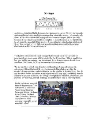 121
X-rays
As the wavelengths of light decrease, they increase in energy. X-rays have smaller
wavelengths and therefore higher energy than ultraviolet waves. We usually talk
about X-rays in terms of their energy rather than wavelength. This is partially
because X-rays have very small wavelengths. It is also because X-ray light tends
to act more like a particle than a wave. X-ray detectors collect actual photons of
X-ray light - which is very different from the radio telescopes that have large
dishes designed to focus radio waves!
The Earth's atmosphere is thick enough that virtually no X-rays are able to
penetrate from outer space all the way tothe Earth's surface. This is good for us
but also bad for astronomy - we have to put X-ray telescopes and detectors on
satellites! We cannot do X-ray astronomy from the ground.
We use satellites with X-ray detectors on them to do X-ray astronomy. In
astronomy, things that emit X-rays (for example, black holes) are like the
dentist's X-ray machine, and the detector on the satellite is like the X-ray film. X-
ray detectors collect individual X-rays (photons of X-ray light) and things like the
number of photons collected, the energy of the photons collected, or how fast the
photons are detected, can tell us things about the object that is emitting them.
Tothe right is an image of
a real X-ray detector. This
instrument is called the
Proportional Counter
Array and it is on the Rossi
X-ray Timing Explorer
(RXTE) satellite. It looks
very different from
anything you might see at
a dentist's office!
 