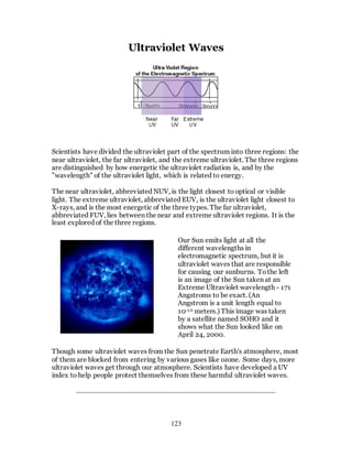 123
Ultraviolet Waves
Scientists have divided the ultraviolet part of the spectrum into three regions: the
near ultraviolet, the far ultraviolet, and the extreme ultraviolet. The three regions
are distinguished by how energetic the ultraviolet radiation is, and by the
"wavelength" of the ultraviolet light, which is related to energy.
The near ultraviolet, abbreviated NUV, is the light closest to optical or visible
light. The extreme ultraviolet, abbreviated EUV, is the ultraviolet light closest to
X-rays, and is the most energetic of the three types. The far ultraviolet,
abbreviated FUV, lies between the near and extreme ultraviolet regions. It is the
least explored of the three regions.
Our Sun emits light at all the
different wavelengths in
electromagnetic spectrum, but it is
ultraviolet waves that are responsible
for causing our sunburns. Tothe left
is an image of the Sun taken at an
Extreme Ultraviolet wavelength - 171
Angstroms to be exact. (An
Angstrom is a unit length equal to
10-10 meters.) This image was taken
by a satellite named SOHO and it
shows what the Sun looked like on
April 24, 2000.
Though some ultraviolet waves from the Sun penetrate Earth's atmosphere, most
of them are blocked from entering by various gases like ozone. Some days, more
ultraviolet waves get through our atmosphere. Scientists have developed a UV
index to help people protect themselves from these harmful ultraviolet waves.
 