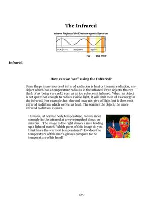 125
The Infrared
Infrared
How can we "see" using the Infrared?
Since the primary source of infrared radiation is heat or thermal radiation, any
object which has a temperature radiates in the infrared. Even objects that we
think of as being very cold, such as an ice cube, emit infrared. When an object
is not quite hot enough to radiate visible light, it will emit most of its energy in
the infrared. For example, hot charcoal may not give off light but it does emit
infrared radiation which we feel as heat. The warmer the object, the more
infrared radiation it emits.
Humans, at normal body temperature, radiate most
strongly in the infrared at a wavelength of about 10
microns. The image to the right shows a man holding
up a lighted match. Which parts of this image do you
think have the warmest temperature? How does the
temperature of this man's glasses compare to the
temperature of his hand?
 
