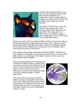 126
Tomake infrared pictures like the one
above, we can use special cameras and
film that detect differences in
temperature, and then assign different
brightnesses or false colors to them. This
provides a picture that our eyes can
interpret.
The image at the left shows a cat in the
infrared. The orange areas are the
warmest and the white-blue areas are
the coldest. This image gives us a
different view of a familiar animal as
well as information that we could not get
from a visible light picture.
Humans may not be able to see infrared light, but did you know that snakes in
the pit viper family, like rattlesnakes, have sensory "pits", which are used to
image infrared light? This allows the snake to detect warm blooded animals,
even in dark burrows! Snakes with 2 sensory pits are even thought to have
some depth perception in the infrared.
Many things besides people and animals emit infrared light - the Earth, the
Sun, and far away things like stars and galaxies do also! For a view from Earth
orbit, whether we are looking out into space or down at Earth, we can use
instruments on board satellites.
This is an infrared image of the Earth taken by
the GOES 6 satellite in 1986. A scientist used
temperatures todetermine which parts of the
image were from clouds and which were land
and sea. Based on these temperature
differences, he colored each separately using
256 colors, giving the image a realistic
appearance.
Why use the infrared to image the Earth?
While it is easier to distinguish clouds from
land in the visible range, there is more detail
in the clouds in the infrared. This is great for
studying cloud structure. For instance, note
that darker clouds are warmer, while lighter
clouds are cooler.
 