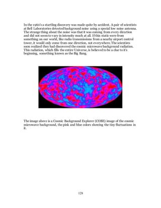 128
In the 1960's a startling discovery was made quite by accident. A pair of scientists
at Bell Laboratories detected background noise using a special low noise antenna.
The strange thing about the noise was that it was coming from every direction
and did not seem to vary in intensity much at all. If this static were from
something on our world, like radio transmissions from a nearby airport control
tower, it would only come from one direction, not everywhere. The scientists
soon realized they had discovered the cosmic microwave background radiation.
This radiation, which fills the entire Universe, is believed to be a clue to it's
beginning, something known as the Big Bang.
The image above is a Cosmic Background Explorer (COBE) image of the cosmic
microwave background, the pink and blue colors showing the tiny fluctuations in
it.
 