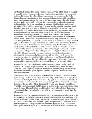 14
Newton made a small hole in his window blind, allowing a thin beam of sunlight
to enter his otherwise darkened room. He placed the prism into the beam and
positioned it so that the colored beam was seen on the opposite wall. As he
observed the pattern of colored light he noticed that the shape of it was oblong
rather than circular. Along the long axis of the oblong shape, the color fanned
out from violet to red with red being the closest to the location of the original
sunbeam before the prism was placed in its path. Nothing known about the
refraction of light could explain this. The only way he was able explain it was if
the prism somehow bent light of different colors to different angles, violet
bending the most and red bending the least. In this way, he reasoned that the
white light of the sun is actually made up of all the colors of the rainbow. In
order to test this theory, Newton performed what he called the “critical
experiment”. He placed a wooden board with a small hole in it in front of the
colored beam. By rotating the prism he could allow only one color at a time to
pass through the hole. He placed a second prism in the path of the single colored
light and found that the light pattern on the wall was now circular and that the
prism produced no further colors. For extra measure, Newton then removed the
wooden sheet and adjusted the second prism to a position where he was able to
recombine the colored ray back into a white circle of light on the wall. Newton
had discovered dispersion. This is the principle that light of different colors
refract by differing amounts when passing from one medium to another.
Although this occurs as sunlight passes through a window we do not see it,
because when the rays exit the window and return to air they are bent in the
opposite direction and the colored light is recombined. In the case of the prism,
because of its geometry, the light continues to bend in the same direction.
Newton continued to experiment with his prism and found that he could mix
different colored light to produce new colors. For instance, when he mixed
yellow with blue he produced green. These were not completely mixed, though,
because he could once again separate them with a prism. He called these
compounded colors.
From colored light, Newton moved on to the color of objects. He found that an
object having a certain color, when illuminated by a different color of light, takes
on the color of the light. When illuminated by light of the same color, the object
appears in its normal color. For instance, a red apple looks its normal red when
illuminated by red light. When illuminated by blue light it nearly looks black.
From this Newton deduced that the color of objects is due to selective absorption
and reflection. The apple absorbs all the other colors of white light to a greater
extent than it does red and reflects red light to a greater degree than it does the
other colors.
Newton continued to report the results of his experiments presenting these to the
Royal Society. In these writings Newton suggested that light was composed of a
stream of particles that he called “corpuscles”. It was many years after Newton’s
work in optics was done that his book Optiks, was published. It summed up his
optical experiments and presented many queries regarding light that inspired
future generations of physicists. In it one sees that Newton wasn’t as committed
 