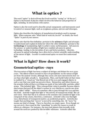 2
What is optics ?
The word “optics” is derived from the Greek word for “seeing” or “of the eye”.
Optics is the branch of physics which involves the behavior and properties of
light, including its interactions with matter.
Optics is also the word used to describe actual components and instruments used
to control or measure light, such as eyeglasses, prisms, mirrors and telescopes.
Optics also describes the industry of manufactured products used to manage
light. When someone asks “What kind of work do you do?” no doubt, the word
“optics” is part of your answer.
Please note that the first definition pertains to the science of light and attempts
to understand and explain its behavior where the other definitions pertain to the
technology of manipulating light to achieve some useful purpose. Advances in
the science, or understanding of light have enabled advances in optical
technology, leading to the invention of new and better products. Likewise,
advances in optical technology have often led to a better scientific understanding
of the nature of light. In order to understand optics we must first understand
light.
What is light? How does it work?
Geometrical optics - rays
The true nature of light has been a subject of intrigue and debate for over 2500
years. The oldest written records we have of speculations on the nature of light
are from the ancient Greeks, although they seem a lot more interested in how we
see than what light actually is. Empedocles, Plato, and Euclid believed that vision
is enabled by a “visual ray” that flowed out of the eyes and engaged objects in
such a way that your mind can perceive them. Democritus and others known as
the atomists believed that everything was made of tiny indivisible particles called
atoms. This included light. They reasoned that vision is possible because objects
shed atoms that peel off the object’s surface in very thin layers, maybe one atom
thick, called “eidola”. These are somehow able to pass through the eyes and into
the mind. Aristotle taught that light is “the activity of transparent media” like air
and water. Note that this is in contrast to the atomists who considered light to be
composed of tiny atoms, therefore, a substance. Aristotle’s idea was that light
was a disturbance of transparent matter, an accidental property. Aristotle also
taught that anything that “moves” is moved by something else. By “move” he
means any kind of change. There is, therefore, no empty space. Even though we
can not see it, there must be this “something” in order for causes to result in
effects at a distance. For instance, the stars and planets that eternally circle
around the earth are pushed by this invisible substance. Aristotle called this
 