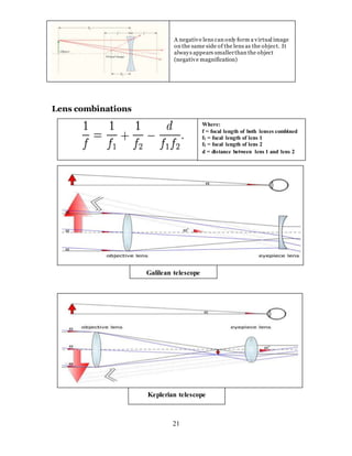21
Lens combinations
A negative lens can only form a virtual image
on the same side of the lens as the object. It
always appears smallerthan the object
(negative magnification)
Galilean telescope
Keplerian telescope
Where:
f = focal length of both lenses combined
f1 = focal length of lens 1
f2 = focal length of lens 2
d = distance between lens 1 and lens 2
 