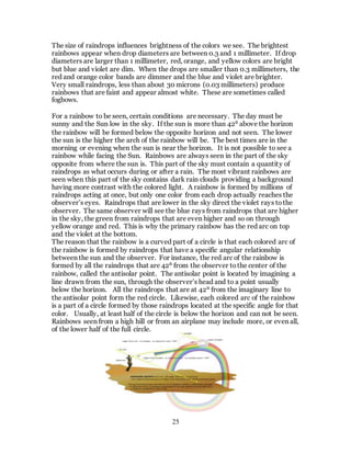 25
The size of raindrops influences brightness of the colors we see. The brightest
rainbows appear when drop diameters are between 0.3 and 1 millimeter. If drop
diameters are larger than 1 millimeter, red, orange, and yellow colors are bright
but blue and violet are dim. When the drops are smaller than 0.3 millimeters, the
red and orange color bands are dimmer and the blue and violet are brighter.
Very small raindrops, less than about 30 microns (0.03 millimeters) produce
rainbows that are faint and appear almost white. These are sometimes called
fogbows.
For a rainbow to be seen, certain conditions are necessary. The day must be
sunny and the Sun low in the sky. If the sun is more than 42⁰ above the horizon
the rainbow will be formed below the opposite horizon and not seen. The lower
the sun is the higher the arch of the rainbow will be. The best times are in the
morning or evening when the sun is near the horizon. It is not possible to see a
rainbow while facing the Sun. Rainbows are always seen in the part of the sky
opposite from where the sun is. This part of the sky must contain a quantity of
raindrops as what occurs during or after a rain. The most vibrant rainbows are
seen when this part of the sky contains dark rain clouds providing a background
having more contrast with the colored light. A rainbow is formed by millions of
raindrops acting at once, but only one color from each drop actually reaches the
observer’s eyes. Raindrops that are lower in the sky direct the violet rays tothe
observer. The same observer will see the blue rays from raindrops that are higher
in the sky, the green from raindrops that are even higher and so on through
yellow orange and red. This is why the primary rainbow has the red arc on top
and the violet at the bottom.
The reason that the rainbow is a curved part of a circle is that each colored arc of
the rainbow is formed by raindrops that have a specific angular relationship
between the sun and the observer. For instance, the red arc of the rainbow is
formed by all the raindrops that are 42⁰ from the observer tothe center of the
rainbow, called the antisolar point. The antisolar point is located by imagining a
line drawn from the sun, through the observer’s head and to a point usually
below the horizon. All the raindrops that are at 42⁰ from the imaginary line to
the antisolar point form the red circle. Likewise, each colored arc of the rainbow
is a part of a circle formed by those raindrops located at the specific angle for that
color. Usually, at least half of the circle is below the horizon and can not be seen.
Rainbows seen from a high hill or from an airplane may include more, or even all,
of the lower half of the full circle.
 