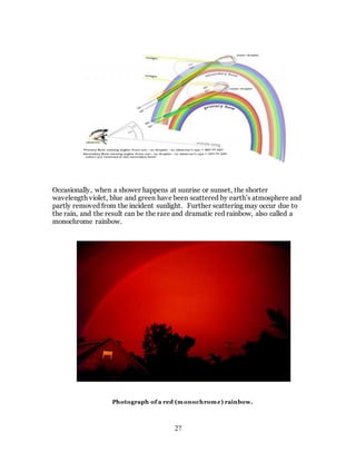 27
Occasionally, when a shower happens at sunrise or sunset, the shorter
wavelength violet, blue and green have been scattered by earth’s atmosphere and
partly removed from the incident sunlight. Further scattering may occur due to
the rain, and the result can be the rare and dramatic red rainbow, also called a
monochrome rainbow.
Photograph of a red (monochrome) rainbow.
 