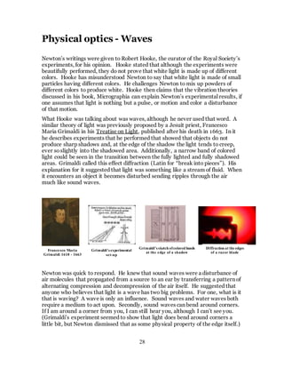 28
Physical optics - Waves
Newton’s writings were given to Robert Hooke, the curator of the Royal Society’s
experiments, for his opinion. Hooke stated that although the experiments were
beautifully performed, they do not prove that white light is made up of different
colors. Hooke has misunderstood Newton to say that white light is made of small
particles having different colors. He challenges Newton to mix up powders of
different colors to produce white. Hooke then claims that the vibration theories
discussed in his book, Micrographia can explain Newton’s experimental results, if
one assumes that light is nothing but a pulse, or motion and color a disturbance
of that motion.
What Hooke was talking about was waves, although he never used that word. A
similar theory of light was previously proposed by a Jesuit priest, Francesco
Maria Grimaldi in his Treatise on Light, published after his death in 1663. In it
he describes experiments that he performed that showed that objects do not
produce sharp shadows and, at the edge of the shadow the light tends to creep,
ever soslightly into the shadowed area. Additionally, a narrow band of colored
light could be seen in the transition between the fully lighted and fully shadowed
areas. Grimaldi called this effect diffraction (Latin for “break into pieces”). His
explanation for it suggested that light was something like a stream of fluid. When
it encounters an object it becomes disturbed sending ripples through the air
much like sound waves.
Newton was quick to respond. He knew that sound waves were a disturbance of
air molecules that propagated from a source to an ear by transferring a pattern of
alternating compression and decompression of the air itself. He suggested that
anyone who believes that light is a wave has two big problems. For one, what is it
that is waving? A wave is only an influence. Sound waves and water waves both
require a medium to act upon. Secondly, sound waves can bend around corners.
If I am around a corner from you, I can still hear you, although I can’t see you.
(Grimaldi’s experiment seemed to show that light does bend around corners a
little bit, but Newton dismissed that as some physical property of the edge itself.)
Grimaldi’s experimental
set-up
Grimaldi’s sketch ofcolored bands
at the edge of a shadow
Diffraction at the edges
of a razor blade
Francesco Maria
Grimaldi 1618 - 1663
 