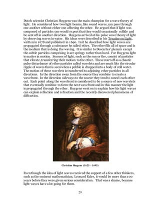 29
Dutch scientist Christian Huygens was the main champion for a wave theory of
light. He considered how two light beams, like sound waves, can pass through
one another without either one affecting the other. He argued that if light was
composed of particles one would expect that they would occasionally collide and
be sent off in another direction. Huygens arrived at his pulse wave theory of light
by observing waves in water. His ideas were described in his Treatise on Light,
written in 1678 and published in 1690. In it he described how light waves are
propagated through a substance he called ether. The ether fills all of space and is
the medium that is doing the waving. It is similar to Descartes’ plenum except
the subtle particles comprising it are springy rather than hard. For Huygens light
is matter in motion. Sources of light, such as the sun or fire, consist of particles
that vibrate, transferring their motion to the ether. These start off as a chaotic
pulse disturbance of ether particles called wavelets and are much like the circular
ripple of waves that is seen when a pebble is dropped into a body of still water.
The motion of these wavelets is transferred to adjoining ether particles in all
directions. In the direction away from the source they combine to create a
wavefront. In the direction sideways to the source they tend to cancel each other
out. Each point along the wavefront is considered to be a source of new wavelets
that eventually combine to form the next wavefront and in this manner the light
is propagated through the ether. Huygens went on to explain how his light waves
can explain reflection and refraction and the recently discovered phenomena of
diffraction.
Even though the idea of light waves received the support of a few other thinkers,
such as the eminent mathematician, Leonard Euler, it would be more than 100
years before they were given serious consideration. That was a shame, because
light waves have a lot going for them.
Christian Huygens (1625 – 1695)
 
