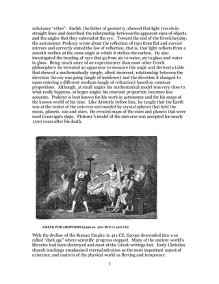 3
substance “ether”. Euclid, the father of geometry, showed that light travels in
straight lines and described the relationship between the apparent sizes of objects
and the angles that they subtend at the eye. Toward the end of the Greek heyday,
the astronomer Ptolemy wrote about the reflection of rays from flat and curved
mirrors and correctly stated the law of reflection, that is, that light reflects from a
smooth surface at the same angle at which it strikes the surface. He also
investigated the bending of rays that go from air to water, air to glass and water
to glass. Being much more of an experimenter than most other Greek
philosophers he invented an apparatus to measure this angle and derived a table
that showed a mathematically simple, albeit incorrect, relationship between the
direction the ray was going (angle of incidence) and the direction it changed to
upon entering a different medium (angle of refraction) based on constant
proportions. Although, at small angles his mathematical model was very close to
what really happens, at larger angles his constant proportion becomes less
accurate. Ptolemy is best known for his work in astronomy and for his maps of
the known world of his time. Like Aristotle before him, he taught that the Earth
was at the center of the universe surrounded by crystal spheres that held the
moon, planets, sun and stars. He created maps of the stars and planets that were
used to navigate ships. Ptolemy’s model of the universe was accepted for nearly
1500 years after his death.
With the decline of the Roman Empire in 411 CE, Europe descended into a so
called “dark age” where scientific progress stopped. Many of the ancient world’s
libraries had been destroyed and most of the Greek writings lost. Early Christian
church teachings emphasized eternal salvation as the most important aspect of
existence, and matters of the physical world as fleeting and temporary.
GREEK PHILOSOPHERS (approx. 500 BCE to 500 CE)
 
