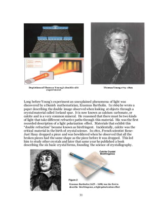 31
Long before Young’s experiment an unexplained phenomena of light was
discovered by a Danish mathematician, Erasmus Bartholin. In 1669 he wrote a
paper describing the double image observed when looking at objects through a
crystal material called Iceland spar. It is now known as calcium carbonate, or
calcite and is a very common mineral. He reasoned that there must be two kinds
of light that take different refractive paths through this material. His was the first
recorded description of a light polarization effect. Materials that exhibit this
“double refraction” became known as birefringent. Incidentally, calcite was the
critical material in the birth of crystal science. In 1801, French scientist Rene-
Just Hauy dropped a piece and was bewildered when he observed that all the
broken pieces had the same shape as the piece before it was dropped. This led
him to study other crystals and later that same year he published a book
describing the six basic crystal forms, founding the science of crystallography.
Depictionsof Thom as Young’s double slit
experim ent
ThomasYoung1773- 1829
Erasmus Bartholin (1625 – 1698) was the first to
describe birefringence, a light polarization effect
 