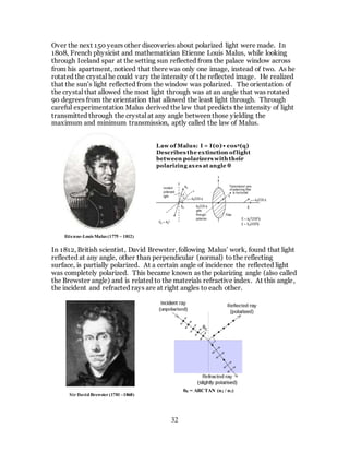 32
Over the next 150 years other discoveries about polarized light were made. In
1808, French physicist and mathematician Etienne Louis Malus, while looking
through Iceland spar at the setting sun reflected from the palace window across
from his apartment, noticed that there was only one image, instead of two. As he
rotated the crystal he could vary the intensity of the reflected image. He realized
that the sun’s light reflected from the window was polarized. The orientation of
the crystal that allowed the most light through was at an angle that was rotated
90 degrees from the orientation that allowed the least light through. Through
careful experimentation Malus derived the law that predicts the intensity of light
transmitted through the crystal at any angle between those yielding the
maximum and minimum transmission, aptly called the law of Malus.
In 1812, British scientist, David Brewster, following Malus’ work, found that light
reflected at any angle, other than perpendicular (normal) to the reflecting
surface, is partially polarized. At a certain angle of incidence the reflected light
was completely polarized. This became known as the polarizing angle (also called
the Brewster angle) and is related to the materials refractive index. At this angle,
the incident and refracted rays are at right angles to each other.
Law of Malus: I = I(0) • cos2(q)
Describes the extinction oflight
between polarizers with their
polarizing axes at angle θ
Etienne-Louis Malus (1775 – 1812)
Sir David Brewster (1781 –1868)
θB = ARCTAN (n2 / n1)
θB = ARCTAN (n2 / n1)
 