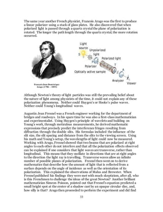 33
The same year another French physicist, Francois Arago was the first to produce
a linear polarizer using a stack of glass plates. He also discovered that when
polarized light is passed through a quartz crystal the plane of polarization is
rotated. The longer the path length through the quartz crystal, the more rotation
occurred.
Although Newton’s theory of light particles was still the prevailing belief about
the nature of light among physicists of the time, it could not explain any of these
polarization phenomena. Neither could Huygen’s or Hooke’s pulse waves.
Neither could Young’s longitudinal waves.
Augustin Jean Fresnel was a French engineer working for the department of
bridges and roadways. In his spare time he was also a first-class mathematician
and experimentalist. Using Huygen’s principle of wavelets and building on
Young’s work, through meticulous measurements, he derived mathematic
expressions that precisely predict the interference fringes resulting from
diffraction through the double slits. His formulas included the influence of the
slit size, the slit spacing and distance from the slits to the viewing screen. Using
his math and Young’s setup, the wavelengths of light could now be measured.
Working with Arago, Fresnel showed that two beams that are polarized at right
angles to each other do not interfere and that all the polarization effects observed
can be explained if one considers that light waves are transverse, rather than
longitudinal. This means that they oscillate in directions that are at right angles
to the direction the light ray is travelling. Transverse waves allow an infinite
number of possible planes of polarization. Fresnel then went on to derive
mathematics that describe how the amount of light that is reflected from a
surface depends on the angle of incidence as well as the orientation of its
polarization. This explained the observations of Malus and Brewster. When
Fresnel published his findings they were met with much skepticism, after all, who
is this Frenchmen to challenge the ideas of the great Newton? Another brilliant
mathematician Simeon Poisson, pointed out that Fresnel’s equation predicted a
small bright spot at the center of a shadow cast by an opaque circular disc, and,
how silly is that? Aragothen proceeded to perform the experiment and did find
François Jean Dominique
Arago (1786 – 1853)
 