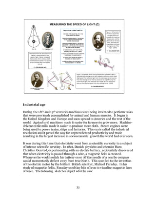 35
Industrial age
During the 18th and 19th centuries machines were being invented to perform tasks
that were previously accomplished by animal and human muscles. It began in
the United Kingdom and Europe and soon spread to America and the rest of the
world. Agricultural machines made it easier for farmers to grow more. Machine-
driven textile mills made it easier to produce more cloth. Steam engines were
being used to power trains, ships and factories. This era is called the industrial
revolution and it paved the way for unprecedented productivity and trade
resulting in the largest increase in socioeconomic growth the world had ever seen.
It was during this time that electricity went from a scientific curiosity to a subject
of intense scientific scrutiny. In 1821, Danish physicist and chemist Hans
Christian Oersted, experimenting with an electric battery, accidentally discovered
that when electricity is passed through a wire, a magnetic field is created.
Whenever he would switch his battery on or off the needle of a nearby compass
would momentarily deflect away from true North. This soon led to the invention
of the electric motor by the brilliant British scientist, Michael Faraday. In his
study of magnetic fields, Faraday used tiny bits of iron to visualize magnetic lines
of force. The following sketches depict what he saw:
MEASURING THE SPEED OF LIGHT (C)
Illustration from the 1676 article on
Rømer's measurement of the
speed of light. Rømer compared
the duration of Io's orbits as Earth
moved towards Jupiter (F to G) and
as Earth moved away from Jupiter
(L to K).
C = 220,000,000 M/S
Figure 2: Schematic of
the Fizeau apparatus.
The light passes on
one side of a tooth on
the way out, and the
other side on the way
back, assuming the
cog rotates one tooth
during transit of the
light. (1849)
C = 313,000,000 M/S
Figure 1: Schematic of the Foucault apparatus.Left panel: Light is
reflected by a rotating mirror (left) toward a stationary mirror (top).
Right panel: The reflected light from the stationary mirror bounces
from the rotating mirror that has advanced an angle θ during the
transit of the light. The telescope at an angle 2θ from the source
picks up the reflected beam from the rotating mirror. (1850)
C = 298,000,000 M/S
SPEED OF LIGHT FACTS
C STANDS FOR CELERITAS. IT IS THE
LATIN WORD FOR SPEED.
TODAY’S INTERNATIONALLY ACCEPTED
VALUE IS 299,792,458 METERS PER
SECOND IN A VACUUM.
TODAY’S INTERNATIONALLY ACCEPTED
VALUE FOR 1 METER OF LENGTH IS THE
DISTANCE LIGHT TRAVELS IN A VACUUM
IN 1/299,792,458 SECONDS.
IN ONE SECOND LIGHT CAN TRAVEL
AROUND THE EARTH 23½ TIMES.
IT TAKES LIGHT FROM THE SUN 8 MINUTES
19 SECONDS TO REACH EARTH.
IT TAKES LIGHT FROM THE MOON 1¼
SECONDS TO REACH EARTH.
IN ONE BILLIONTH OF A SECOND LIGHT
TRAVELS ABOUT 11¾ INCHES.
 