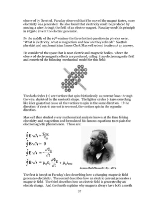 37
observed by Oersted. Faraday observed that if he moved the magnet faster, more
electricity was generated. He also found that electricity could be produced by
moving a wire through the field of an electro-magnet. Faraday used this principle
in 1839 to invent the electric generator.
By the middle of the 19th century the three hottest questions in physics were,
“What is electricity, what is magnetism and how are they related?” Scottish
physicist and mathematician James Clerk Maxwell set out to attempt an answer.
He considered the space that is near electric and magnetic bodies, where the
observed electromagnetic effects are produced, calling it an electromagnetic field
and conceived the following mechanical model for this field:
The dark circles (+) are vortices that spin frictionlessly as current flows through
the wire, depicted by the sawtooth shape. The lighter circles (-) are something
like idler gears that cause all the vortices to spin in the same direction. If the
direction of electric current is reversed, the vortices spin in the opposite
direction.
Maxwell then studied every mathematical analysis known at the time linking
electricity and magnetism and formulated his famous equations to explain the
electromagnetic phenomenon. These are:
The first is based on Faraday’s law describing how a changing magnetic field
generates electricity. The second describes how an electric current generates a
magnetic field. The third describes how an electric field is generated by an
electric charge. And the fourth explains why magnets always have both a north
JamesClerk Maxwell(1831 - 1879
 