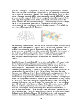 38
pole and a south pole. Tophysicists of the day, these equations spoke volumes.
They unify the electric and magnetic fields in a way that completely describes all
electromagnetic phenomena. Not only that, Maxwell also found that at a certain
speed a changing magnetic field produces a changing electric field which in turn
produces another magnetic field which in turn produces another magnetic field…
each piggy-backing on the other. To his amazement, when he calculated this
speed, he found that it was the speed of light. He immediately deduced that light,
too, is an electromagnetic phenomenon. The sketches below show how
electromagnetic waves can be generated in the electromagnetic field, which, by
now, Maxwell has equated with the ether.
An alternating electric current (one that moves back and forth) in the wire sets up
a dipole (separation of electric charges). Each time current travels down the wire
and back, one sinusoidal wave in the magnetic field is created. This, in turn,
gives rise to one sinusoidal wave in the electric field. The higher the frequency of
the electrical oscillations, the shorter the wavelength of the electromagnetic
radiation that is produced. Maxwell’s essay, A Dynamical Theory of the
Electromagnetic Field was published in 1865 and is still considered mostly
correct.
In 1886, German physicist Heinrich Hertz, after reading Maxwell’s paper, built a
device that demonstrated the existence of electromagnetic waves. When an
electric battery is connected to a circuit containing a small airgap, it does not
simply empty out. It surges back and forth reversing its direction several
thousand to several billions of times per second depending on the strength of the
charge and the distance of the air gap. (We now know that this is also what
happens when lightning strikes). Hertz built two such spark gap circuits. One he
energized with an electric battery (transmitter) while the other was placed at
some distance away (receiver). Hertz observed that at the instant a spark jumped
across the airgap in the transmitter, a weaker spark could be seen to jump the gap
in the receiver. Hertz had created and transmitted radio waves. He was able to
measure the frequency and wavelength of the transmitting waves and found that
they did, indeed, travel at the speed of light. Units of frequency are now called
Hertz, in his honor, and simply mean the number of times per second. For
instance, a radio signal having a frequency of 10 Megahetrz repeats itself 10
million times each second. The AC current that is used in the United States has a
frequency of 60 hertz. Hertz did not realize the potential of his discovery, but the
Italian inventor Guglielmo Marconi did. In 1896 he sent a radio message to
someone three miles away and five years later sent one across the Atlantic.
 