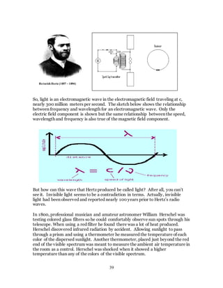 39
So, light is an electromagnetic wave in the electromagnetic field traveling at c,
nearly 300 million meters per second. The sketch below shows the relationship
between frequency and wavelength for an electromagnetic wave. Only the
electric field component is shown but the same relationship between the speed,
wavelength and frequency is also true of the magnetic field component.
But how can this wave that Hertz produced be called light? After all, you can’t
see it. Invisible light seems to be a contradiction in terms. Actually, invisible
light had been observed and reported nearly 100 years prior to Hertz’s radio
waves.
In 1800, professional musician and amateur astronomer William Herschel was
testing colored glass filters so he could comfortably observe sun spots through his
telescope. When using a red filter he found there was a lot of heat produced.
Herschel discovered infrared radiation by accident. Allowing sunlight to pass
through a prism and using a thermometer he measured the temperature of each
color of the dispersed sunlight. Another thermometer, placed just beyond the red
end of the visible spectrum was meant to measure the ambient air temperature in
the room as a control. Herschel was shocked when it showed a higher
temperature than any of the colors of the visible spectrum.
Heinrich Hertz (1857 – 1894)
 