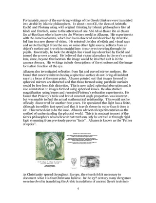4
Fortunately, many of the surviving writings of the Greek thinkers were translated
into Arabic by Islamic philosophers. In about 1000 CE, the ideas of Aristotle,
Euclid and Ptolemy along with original thinking by Islamic philosophers like Al
Kindi and Ibn Sahl, came to the attention of one Abū Alī al-Ḥasan ibn al-Ḥasan
ibn al-Haytham who is known to the Western world as Alhazen. His experiments
with the camera obscura, which had been observed and described by Aristotle,
led him to a new theory of vision. He rejected the idea of eidola and visual rays
and wrote that light from the sun, or some other light source, reflects from an
object’s surface and travels in straight lines to our eyes traveling through the
pupils. Essentially, he took the straight-line visual rays described by Euclid and
turned the arrows around. He believed that vision takes place in the eye’s crystal
lens, since, beyond that location the image would be inverted as it is in the
camera obscura. His writings include descriptions of the structure and the image
formation function of the eye.
Alhazen also investigated reflection from flat and curved mirror surfaces. He
found that concave mirrors having a spherical surface do not bring all incident
rays toa focus at the same point. Alhazen pointed out that images formed by
spherical mirrors are distorted and that those formed using parabolic surfaces
would be free from this distortion. This is now called spherical aberration and is
also a limitation to images formed using spherical lenses. He also studied
magnification using lenses and repeated Ptolemy’s refraction experiments. He
found that Ptolemy’s table and law of constant angle proportion was incorrect,
but was unable to find the actual mathematical relationship. This would not be
officially discovered for another 600 years. He speculated that light has a finite,
although incredibly fast speed and that it travels slower in water than it does in
air. This turned out to be the case. Alhazen advocated experimentation as the
method of understanding the physical world. This is in contrast to most of the
Greek philosophers who believed that truth can only be arrived at through rigid
logic stemming from previously proven “facts”. Alhazen is known as the “Father
of optics”.
Abū Alī al-Ḥasan ibn al-Ḥasan ibn al-Haytham
ALHAZEN (approx 965 – 1060 CE)
The First Scientist
The Father of Optics
Demonstrating the camera obscura
Alhazen’s diagram
of an eye
Explained how a camera obscura works.
Vision happens because light that is reflected from objects forms an
image in our eyes much like a camera obscura.
Measured refraction in glass and water. Found that Ptolemy’s
constant proportion angle was incorrect. Speculated that light travels
slower in glass and water than it does in air.
Estimated the thickness of the atmosphere by timing twilight and
applying what he learned about refraction.
As Christianity spread throughout Europe, the church felt it necessary to
document what it is that Christians believe. In the 13th century many clergymen
were involved in translating the Arabic translations of ancient Greek texts into
 