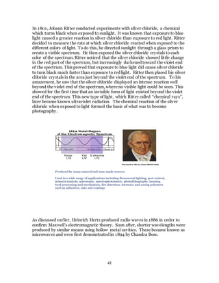 41
In 1801, Johann Ritter conducted experiments with silver chloride, a chemical
which turns black when exposed to sunlight. It was known that exposure to blue
light caused a greater reaction in silver chloride than exposure to red light. Ritter
decided to measure the rate at which silver chloride reacted when exposed to the
different colors of light. Todo this, he directed sunlight through a glass prism to
create a visible spectrum. He then exposed the silver chloride crystals to each
color of the spectrum. Ritter noticed that the silver chloride showed little change
in the red part of the spectrum, but increasingly darkened toward the violet end
of the spectrum. This proved that exposure to blue light did cause silver chloride
to turn black much faster than exposure to red light. Ritter then placed his silver
chloride crystals in the area just beyond the violet end of the spectrum. To his
amazement, he saw that the silver chloride displayed an intense reaction well
beyond the violet end of the spectrum, where no visible light could be seen. This
showed for the first time that an invisible form of light existed beyond the violet
end of the spectrum. This new type of light, which Ritter called “chemical rays”,
later became known ultraviolet radiation. The chemical reaction of the silver
chloride when exposed to light formed the basis of what was to become
photography.
As discussed earlier, Heinrich Hertz produced radio waves in 1886 in order to
confirm Maxwell’s electromagnetic theory. Soon after, shorter wavelengths were
produced by similar means using hollow metal cavities. These became known as
microwaves and were first demonstrated in 1894 by Chandra Bose.
Discovered in 1801 by Johann Wilhelm Ritter
Produced by many natural and man-made sources
Used in a wide range of applications including fluorescent lighting, pest control,
mineral analysis, astronomy, spectrophotometry, photolithography, tanning,
food processing and sterilization, fire detection, forensics and curing polymers
such as adhesives, inks and coatings
 