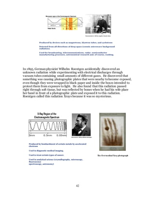 42
In 1895, German physicist Wilhelm Roentgen accidentally discovered an
unknown radiation while experimenting with electrical discharges through
vacuum tubes containing small amounts of different gases. He discovered that
something was causing photographic plates that were nearby tobecome exposed,
even though they were wrapped in black paper and inside the boxes intended to
protect them from exposure to light. He also found that this radiation passed
right through soft tissue, but was reflected by bones when he had his wife place
her hand in front of a photographic plate and exposed it to this radiation.
Roentgen called this radiation Xrays because it was so mysterious.
Demonstrated in 1894 by Jagdish Chandra Bose
Produced by devices such as magnetrons, klystron tubes, and cyclotrons
Detected from all directions of deep space (cosmic microwave background
radiation).
Used for broadcasting, telecommunications, radar, semiconductor
manufacturing processes, astronomical research and, of course, cooking,
Discovered in 1895 by Wilhelm Roentgen
Produced by bombardment of certain metals by accelerated
electrons
Used in diagnostic medical imaging.
Used to treat certain types of cancer.
Used in analytical science (crystallography, microscopy,
fluorescence
spectroscopy, astronomy)
The firstmedical Xrayphotograph
 
