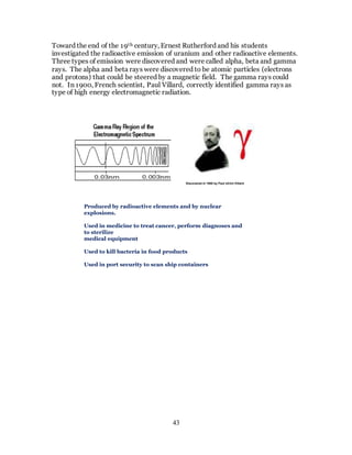 43
Toward the end of the 19th century, Ernest Rutherford and his students
investigated the radioactive emission of uranium and other radioactive elements.
Three types of emission were discovered and were called alpha, beta and gamma
rays. The alpha and beta rays were discovered to be atomic particles (electrons
and protons) that could be steered by a magnetic field. The gamma rays could
not. In 1900, French scientist, Paul Villard, correctly identified gamma rays as
type of high energy electromagnetic radiation.
Discovered in 1900 by Paul Ulrich Villard
Produced by radioactive elements and by nuclear
explosions.
Used in medicine to treat cancer, perform diagnoses and
to sterilize
medical equipment
Used to kill bacteria in food products
Used in port security to scan ship containers
 