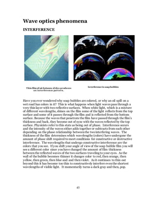 45
Wave optics phenomena
INTERFERENCE
Have you ever wondered why soap bubbles are colored, or why an oil spill on a
wet road has colors in it? This is what happens when light waves pass through a
very thin layer with two reflective surfaces. When white light, which is a mixture
of different wavelengths, shines on the film some of the light reflects from the top
surface and some of it passes through the film and is reflected from the bottom
surface. Because the waves that penetrate the film have passed through the film’s
thickness and back, they become out of sync with the waves reflected by the top
surface. Physicists refer to this state as being out of phase. Interference occurs
and the intensity of the waves either adds together or subtracts from each other
depending on the phase relationship between the twointerfering waves. The
thickness of the film determines which wavelengths (colors) have undergone the
amount of phase shift required to meet conditions for constructive or destructive
interference. The wavelengths that undergo constructive interference are the
colors that you see. If you shift your angle of view of the soap bubble film you will
see a different color since you have changed the amount of film thickness
between the reflected waves of the two surfaces traveling to your eyes. As the
wall of the bubble becomes thinner it changes color to red, then orange, then
yellow, then green, then blue and and then violet. As it continues to thin out
beyond this it has become too thin to constructively interfere even the shortest
wavelengths of visible light. It momentarily turns a dark gray and then, pop.
Thin film of air between slides produces
an interference pattern.
Interference in soap bubbles
 