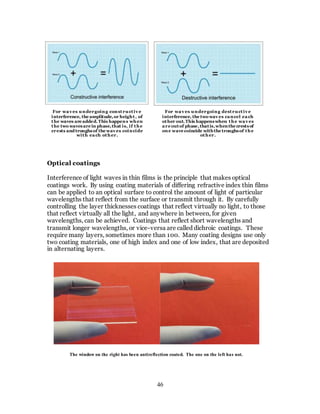 46
Optical coatings
Interference of light waves in thin films is the principle that makes optical
coatings work. By using coating materials of differing refractive index thin films
can be applied to an optical surface to control the amount of light of particular
wavelengths that reflect from the surface or transmit through it. By carefully
controlling the layer thicknesses coatings that reflect virtually no light, to those
that reflect virtually all the light, and anywhere in between, for given
wavelengths, can be achieved. Coatings that reflect short wavelengths and
transmit longer wavelengths, or vice-versa are called dichroic coatings. These
require many layers, sometimes more than 100. Many coating designs use only
two coating materials, one of high index and one of low index, that are deposited
in alternating layers.
For wav es undergoing constructiv e
interference, the amplitude,or height, of
the waves are added.This happens when
the two wavesare in phase,that is, if the
crests and troughsof the wav es coincide
with each other.
For wav es undergoing destructiv e
interference, the two wav es cancel each
other out.This happenswhen the wav es
are outof phase,thatis,whenthe crestsof
one wave coincide withthe troughsof the
other.
The window on the right has been antireflection coated. The one on the left has not.
 
