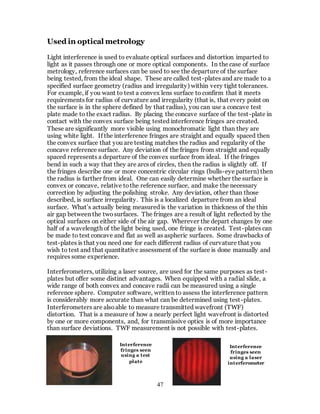 47
Used in optical metrology
Light interference is used to evaluate optical surfaces and distortion imparted to
light as it passes through one or more optical components. In the case of surface
metrology, reference surfaces can be used to see the departure of the surface
being tested, from the ideal shape. These are called test-plates and are made to a
specified surface geometry (radius and irregularity) within very tight tolerances.
For example, if you want to test a convex lens surface to confirm that it meets
requirements for radius of curvature and irregularity (that is, that every point on
the surface is in the sphere defined by that radius), you can use a concave test
plate made to the exact radius. By placing the concave surface of the test-plate in
contact with the convex surface being tested interference fringes are created.
These are significantly more visible using monochromatic light than they are
using white light. If the interference fringes are straight and equally spaced then
the convex surface that you are testing matches the radius and regularity of the
concave reference surface. Any deviation of the fringes from straight and equally
spaced represents a departure of the convex surface from ideal. If the fringes
bend in such a way that they are arcs of circles, then the radius is slightly off. If
the fringes describe one or more concentric circular rings (bulls-eye pattern) then
the radius is farther from ideal. One can easily determine whether the surface is
convex or concave, relative tothe reference surface, and make the necessary
correction by adjusting the polishing stroke. Any deviation, other than those
described, is surface irregularity. This is a localized departure from an ideal
surface. What’s actually being measured is the variation in thickness of the thin
air gap between the twosurfaces. The fringes are a result of light reflected by the
optical surfaces on either side of the air gap. Wherever the depart changes by one
half of a wavelength of the light being used, one fringe is created. Test-plates can
be made to test concave and flat as well as aspheric surfaces. Some drawbacks of
test-plates is that you need one for each different radius of curvature that you
wish to test and that quantitative assessment of the surface is done manually and
requires some experience.
Interferometers, utilizing a laser source, are used for the same purposes as test-
plates but offer some distinct advantages. When equipped with a radial slide, a
wide range of both convex and concave radii can be measured using a single
reference sphere. Computer software, written to assess the interference pattern
is considerably more accurate than what can be determined using test-plates.
Interferometers are alsoable to measure transmitted wavefront (TWF)
distortion. That is a measure of how a nearly perfect light wavefront is distorted
by one or more components, and, for transmissive optics is of more importance
than surface deviations. TWF measurement is not possible with test-plates.
Interference
fringes seen
using a test
plate
Interference
fringes seen
using a laser
interferometer
 