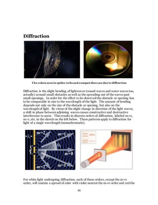 48
Diffraction
Diffraction is the slight bending of lightwaves (sound waves and water waves too,
actually) around small obstacles as well as the spreading out of the waves past
small openings. In order for the effect to be observed the obstacle or opening has
to be comparable in size to the wavelength of the light. The amount of bending
depends not only on the size of the obstacle or opening, but also on the
wavelength of light. By virtue of the slight change in direction of the light waves,
a shift in phase between adjoining waves causes constructive and destructive
interference to occur. This results in discrete orders of diffraction, labeled m=0,
m=1, etc. in the sketch on the left below. These patterns apply to diffraction for
light of a single wavelength (monochromatic).
be
For white light undergoing diffraction, each of these orders, except the m=0
order, will contain a spread of color with violet nearest the m=0 order and red the
T he colors seen in spider webs and compact discs are due to diffraction
 