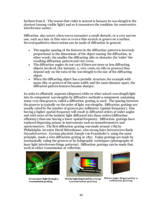 49
farthest from it. The reason that violet is nearest is because its wavelength is the
shortest (among visible light) and so it encounters the condition for constructive
interference sooner.
Diffraction also occurs when waves encounter a small obstacle, or a very narrow
one, such as a hair or thin wire or even a thin scratch or groove on a surface.
Several qualitative observations can be made of diffraction in general:
 The angular spacing of the features in the diffraction pattern is inversely
proportional to the dimensions of the object causing the diffraction, in
other words: the smaller the diffracting slits or obstacles the 'wider' the
resulting diffraction pattern and vice versa.
 The diffraction angles do not vary if there are more or less diffracting
objects involved, (for instance, 2, 100, 1000, etc slits or grooves) they
depend only on the ratio of the wavelength to the size of the diffracting
object.
 When the diffracting object has a periodic structure, for example with
many slits or grooves of the same width and the same distance apart, the
diffracted pattern features become sharper.
In order to efficiently separate (disperse) white or other mixed-wavelength light
into its component wavelengths by diffractive methods a component containing
many very thin grooves, called a diffraction grating, is used. The spacing between
the grooves is typically on the order of light wavelengths. Diffraction gratings are
usually rated by the number of grooves per millimeter (spatial frequency). One
having a higher spatial frequency will result in diffracted orders at wider angles
and with more of the incident light diffracted into these orders (diffraction
efficiency) than one having a lower spatial frequency. Diffraction gratings have
replaced dispersing prisms in instruments such as monochromaters and
spectrometers. The first diffraction grating was made around 1785 by
Philadelphia inventor David Rittenhouse, who strung hairs between two finely
threaded screws. German physicist Joseph von Fraunhofer's, using the same
principle, made a wire diffraction grating in 1821. Today gratings are made by
mechanically ruling the grooves or by holographic techniques (photographs of
laser light interference fringe patterns). Diffraction gratings can be made that
work in either transmission or reflection.
Green laser lightthrough a
transmission grating
White lightdispersed by a large
transm ission grating
White light dispersed by a
reflection grating
 