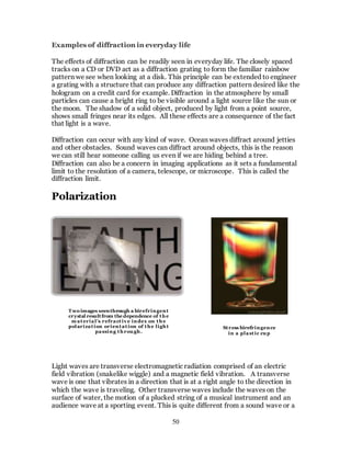 50
Examples of diffraction in everyday life
The effects of diffraction can be readily seen in everyday life. The closely spaced
tracks on a CD or DVD act as a diffraction grating to form the familiar rainbow
pattern we see when looking at a disk. This principle can be extended to engineer
a grating with a structure that can produce any diffraction pattern desired like the
hologram on a credit card for example. Diffraction in the atmosphere by small
particles can cause a bright ring to be visible around a light source like the sun or
the moon. The shadow of a solid object, produced by light from a point source,
shows small fringes near its edges. All these effects are a consequence of the fact
that light is a wave.
Diffraction can occur with any kind of wave. Ocean waves diffract around jetties
and other obstacles. Sound waves can diffract around objects, this is the reason
we can still hear someone calling us even if we are hiding behind a tree.
Diffraction can also be a concern in imaging applications as it sets a fundamental
limit to the resolution of a camera, telescope, or microscope. This is called the
diffraction limit.
Polarization
Light waves are transverse electromagnetic radiation comprised of an electric
field vibration (snakelike wiggle) and a magnetic field vibration. A transverse
wave is one that vibrates in a direction that is at a right angle to the direction in
which the wave is traveling. Other transverse waves include the waves on the
surface of water, the motion of a plucked string of a musical instrument and an
audience wave at a sporting event. This is quite different from a sound wave or a
Two images seenthrough a birefringent
crystal resultfrom the dependence of the
m aterial’s refractiv e index on the
polarization orientation of the light
passing through.
Stress birefringence
in a plastic cup
 