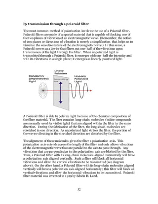 52
By transmission through a polaroid filter
The most common method of polarization involves the use of a Polaroid filter.
Polaroid filters are made of a special material that is capable of blocking one of
the two planes of vibration of an electromagnetic wave. (Remember, the notion
of two planes or directions of vibration is merely a simplification that helps us to
visualize the wavelike nature of the electromagnetic wave.) In this sense, a
Polaroid serves as a device that filters out one-half of the vibrations upon
transmission of the light through the filter. When unpolarized light is
transmitted through a Polaroid filter, it emerges with one-half the intensity and
with its vibrations in a single plane; it emerges as linearly polarized light.
A Polaroid filter is able to polarize light because of the chemical composition of
the filter material. The filter contains long-chain molecules (iodine compounds
are normally used for visible light) that are aligned within the filter in the same
direction. During the fabrication of the filter, the long-chain molecules are
stretched in one direction. As unpolarized light strikes the filter, the portion of
the waves vibrating in the stretched direction are absorbed by the filter.
The alignment of these molecules gives the filter a polarization axis. This
polarization axis extends across the length of the filter and only allows vibrations
of the electromagnetic wave that are parallel to the axis to pass through. Any
vibrations that are perpendicular to the polarization axis are blocked by the filter.
Thus, a Polaroid filter with its long-chain molecules aligned horizontally will have
a polarization axis aligned vertically. Such a filter will block all horizontal
vibrations and allow the vertical vibrations to be transmitted (see diagram
above). On the other hand, a Polaroid filter with its long-chain molecules aligned
vertically will have a polarization axis aligned horizontally; this filter will block all
vertical vibrations and allow the horizontal vibrations to be transmitted. Polaroid
filter material was invented in 1929 by Edwin H. Land.
 