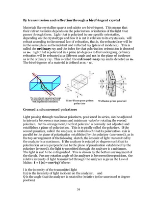 54
By transmission and reflection through a birefringent crystal
Materials like crystalline quartz and calcite are birefringent. This means that
their refractive index depends on the polarization orientation of the light that
passes through them. Light that is polarized in one specific orientation,
depending on the crystal type and how it is cut in relation to its crystal axis, will
refract according to the normal law of refraction, that is, the refracted ray will be
in the same plane as the incident and reflected ray (plane of incidence). This is
called the ordinary ray and the index for that polarization orientation is denoted
as no. Light that is polarized in a plane 90 degrees to that undergoing ordinary
refraction will be refracted at a different angle and not in the plane of incidence
as is the ordinary ray. This is called the extraordinary ray and is denoted as ne.
The birefringence of a material is defined as no - ne.
Crossed and uncrossed polarizers
Light passing through two linear polarizers, positioned in series, can be adjusted
in intensity between a maximum and minimum value by rotating the second
polarizer. In this arrangement, the first polarizer is normally not adjusted and
establishes a plane of polarization. This is typically called the polarizer. If the
second polarizer, called the analyzer, is rotated such that its polarization axis is
parallel to the plane of polarization established by the polarizer (uncrossed), as in
the top arrangement of the following sketch, the amount of light transmitted by
the analyzer is a maximum. If the analyzer is rotated 90 degrees such that its
polarization axis is perpendicular to the plane of polarization established by the
polarizer (crossed), the light transmitted through the analyzer is a minimum.
The light is said to be extinguished. This is shown by the bottom arrangement of
the sketch. For any rotation angle of the analyzer in between these positions, the
relative intensity of light transmitted through the analyzer is given the Law of
Malus: I = I(0) • cos2(q) Where:
I is the intensity of the transmitted light
I(o) is the intensity of light incident on the analyzer, and
Q is the angle that the analyzer is rotated to (relative to the uncrossed 0 degree
position)
Glan-Thom pson prism
polarizer
Wollaston prism polarizer
 