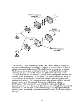 55
The ratio Imax / I min is called the extinction ratio. Such a setup can be used to
measure small amounts of birefringence that may be present, but not desired, in
optical components and systems. This is called stress birefringence or residual
birefringence and, in glass optical materials is the result of limitations in the
annealing process. Used in this fashion, the light source is typically a laser.
This type of system can also be used to visually analyze transparent materials for
localized stress birefringence. In this context it is called a polariscope. Using a
white light source the sample to be analyzed is placed in between the crossed
polarizer and analyzer. During manufacturing, when plastic solidifies, internal
stresses are set up in the material. This stress results in non-uniform
birefringence. The various colors seen in the following image of a plastic
protractor correspond to the amount of localized stress in the plastic material and
result from the fact that light of different wavelengths undergo a proportionally
different phase relationship between the refracted ordinary (o) and extraordinary
(e) rays.
 