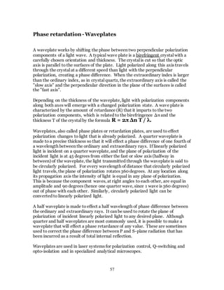 57
Phase retardation -Waveplates
A waveplate works by shifting the phase between two perpendicular polarization
components of a light wave. A typical wave plate is a birefringent crystal with a
carefully chosen orientation and thickness. The crystal is cut so that the optic
axis is parallel to the surfaces of the plate. Light polarized along this axis travels
through the crystal at a different speed than light with the perpendicular
polarization, creating a phase difference. When the extraordinary index is larger
than the ordinary index, as in crystal quartz, the extraordinary axis is called the
"slow axis" and the perpendicular direction in the plane of the surfaces is called
the "fast axis".
Depending on the thickness of the waveplate, light with polarization components
along both axes will emerge with a changed polarization state. A wave plate is
characterized by the amount of retardance (R) that it imparts to the two
polarization components, which is related to the birefringence Δn and the
thickness T of the crystal by the formula R = 2π Δn T / λ.
Waveplates, also called phase plates or retardation plates, are used to effect
polarization changes to light that is already polarized. A quarter waveplate is
made to a precise thickness so that it will effect a phase difference of one fourth of
a wavelength between the ordinary and extraordinary rays. If linearly polarized
light is incident on a quarter waveplate, and the plane of polarization of the
incident light is at 45 degrees from either the fast or slow axis (halfway in
between) of the waveplate, the light transmitted through the waveplate is said to
be circularly polarized. For every wavelength of distance that circularly polarized
light travels, the plane of polarization rotates 360 degrees. At any location along
its propagation axis the intensity of light is equal in any plane of polarization.
This is because the component waves, at right angles to each other, are equal in
amplitude and 90 degrees (hence one quarter wave, since 1 wave is 360 degrees)
out of phase with each other. Similarly, circularly polarized light can be
converted to linearly polarized light.
A half waveplate is made to effect a half wavelength of phase difference between
the ordinary and extraordinary rays. It can be used to rotate the plane of
polarization of incident linearly polarized light to any desired plane. Although
quarter and half waveplates are most commonly used, it is possible to make a
waveplate that will effect a phase retardance of any value. These are sometimes
used to correct the phase difference between P and S-plane radiation that has
been incurred as a result of total internal reflection.
Waveplates are used in laser systems for polarization control, Q-switching and
opto-isolation and in specialized analytical microscopes.
 