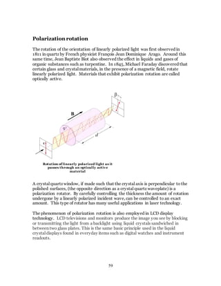 59
Polarization rotation
The rotation of the orientation of linearly polarized light was first observed in
1811 in quartz by French physicist François Jean Dominique Arago. Around this
same time, Jean Baptiste Biot also observed the effect in liquids and gases of
organic substances such as turpentine. In 1845, Michael Faraday discovered that
certain glass and crystal materials, in the presence of a magnetic field, rotate
linearly polarized light. Materials that exhibit polarization rotation are called
optically active.
A crystal quartz window, if made such that the crystal axis is perpendicular to the
polished surfaces, (the opposite direction as a crystal quartz waveplate) is a
polarization rotator. By carefully controlling the thickness the amount of rotation
undergone by a linearly polarized incident wave, can be controlled to an exact
amount. This type of rotator has many useful applications in laser technology.
The phenomenon of polarization rotation is also employed in LCD display
technology. LCD televisions and monitors produce the image you see by blocking
or transmitting the light from a backlight using liquid crystals sandwiched in
between two glass plates. This is the same basic principle used in the liquid
crystal displays found in everyday items such as digital watches and instrument
readouts.
Rotation of linearly polarized light as it
passes through an optically active
material
 