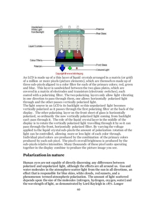 60
An LCD is made up of a thin layer of liquid crystals arranged in a matrix (or grid)
of a million or more pixels (picture elements), which are themselves made up of
three sub-pixels aligned to a color filter for each of the primary colors; red, green
and blue. This layer is sandwiched between the two glass plates, which are
covered in a matrix of electrodes and transistors (electronic switches), each
coated with a polarizing filter. The twopolarizing layers only allow light vibrating
in one direction to pass through them, one allows horizontally polarized light
through and the other passes vertically polarized light.
The light source in an LCD is its backlight so this unpolarized light becomes
vertically polarized as it passes through the first polarizing filter at the back of the
display. The other polarizing layer on the front sheet of glass is horizontally
polarized, so ordinarily the now vertically polarized light coming from backlight
can't pass through it. The role of the liquid crystal layer in the middle of the
display is to rotate the vertically polarized light travelling through it by so it can
pass through the front, horizontally polarized filter. By varying the voltage
applied to the liquid crystal sub-pixels the amount of polarization rotation of the
light can be controlled, allowing more or less light of each color through.
Individual pixel colors are produced by the combination of the primary colors
produced by each sub pixel. The pixel's overall brightness is produced by the
sub-pixels relative intensities. Many thousands of these pixel units operating
together in the display combine to produce the picture image you see.
Polarization in nature
Human eyes are not capable of directly discerning any differences between
polarized and unpolarized light, although the effects are all around us. Gas and
water molecules in the atmosphere scatter light from the sun in all directions, an
effect that is responsible for blue skies, white clouds, red sunsets, and a
phenomenon termed atmospheric polarization. The amount of light scattered
depends upon the size of the molecules (nitrogen, hydrogen, oxygen, water) and
the wavelength of light, as demonstrated by Lord Rayleigh in 1871. Longer
 