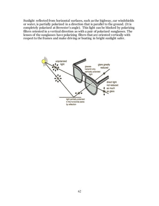 62
Sunlight reflected from horizontal surfaces, such as the highway, car windshields
or water, is partially polarized in a direction that is parallel to the ground. (It is
completely polarized at Brewster’s angle). This light can be blocked by polarizing
filters oriented in a vertical direction as with a pair of polarized sunglasses. The
lenses of the sunglasses have polarizing filters that are oriented vertically with
respect to the frames and make driving or boating in bright sunlight safer.
 