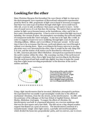63
Looking for the ether
Since Christian Huygens first formalized his wave theory of light in 1690 up to
the electromagnetic wave equations of Maxwell and subsequent experimental
proof by Hertz in 1887, proponents of light waves found it necessary tosuppose
that there was some type of medium through which light waves could travel.
After all, a wave is only an influence that causes actual matter tomove. In the
case of sound waves, it is air that does the moving. The matter that was put into
motion by light waves became known as the luminiferous ether, and it has to
have some remarkable properties. It has to exist everywherethat light can travel,
including the vacuum of space, the atmosphere surrounding the earth and inside
of transparent media like water and glass. It also has to be rigid, like a solid, in
order to support a transverse wave oscillating through light years of space and
vibrating millions, billions and even trillions of times per second. At the same
time it has to be so tenuous that the sun, earth and planets can travel through it
without ever slowing down. Since everything in the known universe is moving,
physicists were very interested in the ether, since it would be the only thing that
is at rest, and the motion of all matter can be described in reference to it.
In 1881, American physicist Albert Michelson attempted an experiment to detect
the earth’s motion within the ether. His reasoning was that, if the earth moved
through a stationary ether, then a light beam that was traveling in the direction
that the earth moved and back would take slightly less time to make the round
trip than a light beam traveling perpendicular to the direction of the earth’s
motion and back.
Using a light interferometer that he invented, Michelson attempted to perform
the experiment but was unable to get meaningful results due to the effects of
mechanical vibrations, from the city streets, on his interferometer. In 1887, with
the assistance of his colleague at the Case School of Applied Science, Edward
Morley, Michelson tried again. Tonegate the effects of vibration, the
interferometer was built in a basement laboratory on a twoton sandstone slab
that was five feet square and a foot thick. The slab sat on a ring-shaped wooden
support that floated on a pool of mercury. The interferometer consisted of a
monochromatic (single color) light source, a partially mirrored beamsplitter,
which divided the beam into perpendicular paths, and two mirrors, one to return
The motion of the earth relative
tothe stationary ethercan be
viewed as an etherwind. A light
beam travelingin the same
direction as the etherwind will
take a slightly longer path than
one traveling perpendicular toit.
 