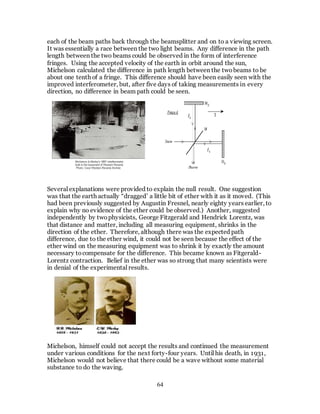 64
each of the beam paths back through the beamsplitter and on to a viewing screen.
It was essentially a race between the two light beams. Any difference in the path
length between the two beams could be observed in the form of interference
fringes. Using the accepted velocity of the earth in orbit around the sun,
Michelson calculated the difference in path length between the twobeams to be
about one tenth of a fringe. This difference should have been easily seen with the
improved interferometer, but, after five days of taking measurements in every
direction, no difference in beam path could be seen.
Several explanations were provided to explain the null result. One suggestion
was that the earth actually “dragged’ a little bit of ether with it as it moved. (This
had been previously suggested by Augustin Fresnel, nearly eighty years earlier, to
explain why no evidence of the ether could be observed.) Another, suggested
independently by twophysicists, George Fitzgerald and Hendrick Lorentz, was
that distance and matter, including all measuring equipment, shrinks in the
direction of the ether. Therefore, although there was the expected path
difference, due to the ether wind, it could not be seen because the effect of the
ether wind on the measuring equipment was to shrink it by exactly the amount
necessary tocompensate for the difference. This became known as Fitgerald-
Lorentz contraction. Belief in the ether was so strong that many scientists were
in denial of the experimental results.
Michelson, himself could not accept the results and continued the measurement
under various conditions for the next forty-four years. Until his death, in 1931,
Michelson would not believe that there could be a wave without some material
substance to do the waving.
 