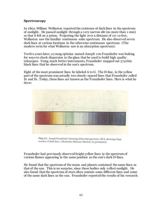 65
Spectroscopy
In 1802, William Wollaston reported the existence of dark lines in the spectrum
of sunlight. He passed sunlight through a very narrow slit (no more than 1 mm)
so that it fell on a prism. Projecting the light over a distance of 10-12 feet,
Wollaston saw the familiar continuous solar spectrum. He also observed seven
dark lines at various locations in the otherwise continuous spectrum. (The
modern term for what Wollaston saw is an absorption spectrum).
Twelve years later, a young optician named Joseph von Fraunhofer was looking
for ways to check dispersion in the glass that he used to build high quality
telescopes. Using much better instruments, Fraunhofer mapped out 574 thin
black lines that he observed in the sun's spectrum.
Eight of the most prominent lines he labeled A to G. The D-line, in the yellow
part of the spectrum was actually two closely-spaced lines that Fraunhofer called
D1 and D2 . Today, these lines are known as the Fraunhofer lines. Here is what he
drew:
Fraunhofer had previously observed bright yellow lines in the spectrum of
various flames appearing in the same position as the sun’s dark D-lines.
He found that the spectrum of the moon and planets contained the same lines as
that of the sun. This is no surprise, since these bodies only reflect sunlight. He
also found that the spectrum of stars often contain some different lines and some
of the same dark lines as the sun. Fraunhofer reported the results of his research.
 
