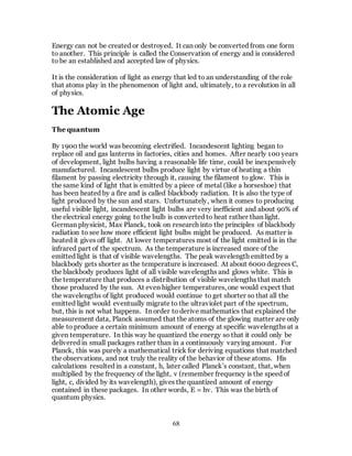 68
Energy can not be created or destroyed. It can only be converted from one form
to another. This principle is called the Conservation of energy and is considered
to be an established and accepted law of physics.
It is the consideration of light as energy that led to an understanding of the role
that atoms play in the phenomenon of light and, ultimately, to a revolution in all
of physics.
The Atomic Age
The quantum
By 1900 the world was becoming electrified. Incandescent lighting began to
replace oil and gas lanterns in factories, cities and homes. After nearly 100 years
of development, light bulbs having a reasonable life time, could be inexpensively
manufactured. Incandescent bulbs produce light by virtue of heating a thin
filament by passing electricity through it, causing the filament to glow. This is
the same kind of light that is emitted by a piece of metal (like a horseshoe) that
has been heated by a fire and is called blackbody radiation. It is also the type of
light produced by the sun and stars. Unfortunately, when it comes to producing
useful visible light, incandescent light bulbs are very inefficient and about 90% of
the electrical energy going to the bulb is converted to heat rather than light.
German physicist, Max Planck, took on research into the principles of blackbody
radiation to see how more efficient light bulbs might be produced. As matter is
heated it gives off light. At lower temperatures most of the light emitted is in the
infrared part of the spectrum. As the temperature is increased more of the
emitted light is that of visible wavelengths. The peak wavelength emitted by a
blackbody gets shorter as the temperature is increased. At about 6000 degrees C,
the blackbody produces light of all visible wavelengths and glows white. This is
the temperature that produces a distribution of visible wavelengths that match
those produced by the sun. At even higher temperatures, one would expect that
the wavelengths of light produced would continue to get shorter so that all the
emitted light would eventually migrate to the ultraviolet part of the spectrum,
but, this is not what happens. In order to derive mathematics that explained the
measurement data, Planck assumed that the atoms of the glowing matter are only
able to produce a certain minimum amount of energy at specific wavelengths at a
given temperature. In this way he quantized the energy so that it could only be
delivered in small packages rather than in a continuously varying amount. For
Planck, this was purely a mathematical trick for deriving equations that matched
the observations, and not truly the reality of the behavior of these atoms. His
calculations resulted in a constant, h, later called Planck’s constant, that, when
multiplied by the frequency of the light, v (remember frequency is the speed of
light, c, divided by its wavelength), gives the quantized amount of energy
contained in these packages. In other words, E = hv. This was the birth of
quantum physics.
 