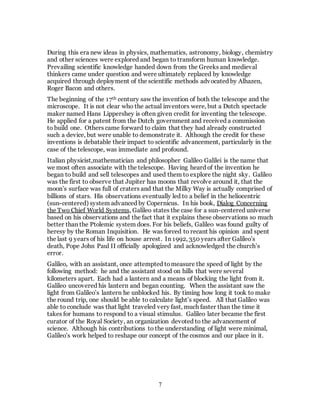 7
During this era new ideas in physics, mathematics, astronomy, biology, chemistry
and other sciences were explored and began to transform human knowledge.
Prevailing scientific knowledge handed down from the Greeks and medieval
thinkers came under question and were ultimately replaced by knowledge
acquired through deployment of the scientific methods advocated by Alhazen,
Roger Bacon and others.
The beginning of the 17th century saw the invention of both the telescope and the
microscope. It is not clear who the actual inventors were, but a Dutch spectacle
maker named Hans Lippershey is often given credit for inventing the telescope.
He applied for a patent from the Dutch government and received a commission
to build one. Others came forward to claim that they had already constructed
such a device, but were unable to demonstrate it. Although the credit for these
inventions is debatable their impact to scientific advancement, particularly in the
case of the telescope, was immediate and profound.
Italian physicist,mathematician and philosopher Galileo Galilei is the name that
we most often associate with the telescope. Having heard of the invention he
began to build and sell telescopes and used them to explore the night sky. Galileo
was the first to observe that Jupiter has moons that revolve around it, that the
moon’s surface was full of craters and that the Milky Way is actually comprised of
billions of stars. His observations eventually led to a belief in the heliocentric
(sun-centered) system advanced by Copernicus. In his book, Dialog Concerning
the Two Chief World Systems, Galileo states the case for a sun-centered universe
based on his observations and the fact that it explains these observations so much
better than the Ptolemic system does. For his beliefs, Galileo was found guilty of
heresy by the Roman Inquisition. He was forced to recant his opinion and spent
the last 9 years of his life on house arrest. In 1992, 350 years after Galileo’s
death, Pope John Paul II officially apologized and acknowledged the church’s
error.
Galileo, with an assistant, once attempted tomeasure the speed of light by the
following method: he and the assistant stood on hills that were several
kilometers apart. Each had a lantern and a means of blocking the light from it.
Galileo uncovered his lantern and began counting. When the assistant saw the
light from Galileo’s lantern he unblocked his. By timing how long it took to make
the round trip, one should be able to calculate light’s speed. All that Galileo was
able to conclude was that light traveled very fast, much faster than the time it
takes for humans to respond to a visual stimulus. Galileo later became the first
curator of the Royal Society, an organization devoted to the advancement of
science. Although his contributions to the understanding of light were minimal,
Galileo’s work helped to reshape our concept of the cosmos and our place in it.
 