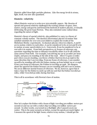 70
Einstein called these light particles photons. Like the energy levels in atoms,
light, itself, was now also quantized.
Einstein - relativity
Albert Einstein went on to write over 300 scientific papers. His theories of
special and general relativity challenged the existing notions of space, time,
matter, energy and gravity and formed the bedrock of modern physics, eventually
dethroning the great Isaac Newton. They also contained some radical ideas
regarding the nature of light.
Einstein’s theory of special relativity, also published in 1905, is a theory of
constant velocity motion. The classical (Newtonian) physics of motion that
satisfied scientists for over 200 years failed to explain the results of the
Michelson-Morley experiments. In classical physics when two objects, A and B
are in motion relative to each other, A can be considered to be at rest and B to be
in motion at some speed relative to A. Conversely, B can be considered to be at
rest with A in motion. From both perspectives, or, frames of reference, any
questions regarding the time or distance traveled by either A or B will yield the
same answer from both. For example, I am driving my car at 30 miles per hour
(mph), and pass you standing at the side of the road. After I’ve gone 10 miles
past where you are standing, you throw a frisbee that travels at 40 mph in the
same direction that I am traveling. From my frame of reference, I can consider
myself to be standing still with the frisbee coming up from behind me at 10 mph.
From your frame of reference, the Frisbee is traveling 40 mph. We disagree
about the speed of the frisbee because you are standing still and I am in motion.
We are in different inertial frames of reference. We do, however, agree that it
takes 1 hour for the frisbee to catch up with me and that the frisbee traveled 40
miles, while I traveled 30 miles during that hour.
This is all in accordance with Newton’s laws of motion.
Now let’s replace the frisbee with a beam of light traveling 300 million meters per
second (c) and my car with a rocket ship travelling 100 million meters per
second. In other words, you turned on a flashlight after I passed you in my
rocket. This is the same scenario as before, except the speeds are much higher. If
I measure the speed of the light beam, relative tomy motion, I should get the
 