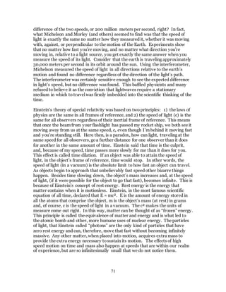 71
difference of the two speeds, or 200 million meters per second, right? In fact,
what Michelson and Morley (and others) seemed to find was that the speed of
light is exactly the same no matter how they measured it, whether it was moving
with, against, or perpendicular to the motion of the Earth. Experiments show
that no matter how fast you're moving, and no matter what direction you're
moving in, relative to a light source, you get exactly the same answer when you
measure the speed of its light. Consider that the earth is traveling approximately
30,000 meters per second in its orbit around the sun. Using the interferometer,
Michelson measured the speed of light in all directions relative to the earth’s
motion and found no difference regardless of the direction of the light’s path.
The interferometer was certainly sensitive enough to see the expected difference
in light’s speed, but no difference was found. This baffled physicists and many
refused to believe it as the conviction that lightwaves require a stationary
medium in which to travel was firmly imbedded into the scientific thinking of the
time.
Einstein’s theory of special relativity was based on two principles: 1) the laws of
physics are the same in all frames of reference, and 2) the speed of light (c) is the
same for all observers regardless of their inertial frame of reference. This means
that once the beam from your flashlight has passed my rocket ship, we both see it
moving away from us at the same speed, c, even though I’m behind it moving fast
and you’re standing still. Here then, is a paradox, how can light, traveling at the
same speed for all observers, goa further distance for one observer than it does
for another in the same amount of time. Einstein said that time is the culprit,
and, because of my speed, time passes more slowly for me than it does for you.
This effect is called time dilation. If an object was able to attain the speed of
light, in the object’s frame of reference, time would stop. In other words, the
speed of light (in a vacuum) is the absolute limit to how fast an object can travel.
As objects begin to approach that unbelievably fast speed other bizarre things
happen. Besides time slowing down, the object’s mass increases and, at the speed
of light, (if it were possible for the object to go that fast), becomes infinite. This is
because of Einstein’s concept of rest energy. Rest energy is the energy that
matter contains when it is motionless. Einstein, in the most famous scientific
equation of all time, declared that E = mc². E is the amount of energy stored in
all the atoms that comprise the object, m is the object’s mass (at rest) in grams
and, of course, c is the speed of light in a vacuum. The c² makes the units of
measure come out right. In this way, matter can be thought of as “frozen” energy.
This principle is called the equivalence of matter and energy and is what led to
the atomic bomb and other, more humane uses of nuclear energy. The particles
of light, that Einstein called “photons” are the only kind of particles that have
zero rest energy and can, therefore, move that fast without becoming infinitely
massive. Any other matter, when placed into motion, acquires extra mass to
provide the extra energy necessary tosustain its motion. The effects of high
speed motion on time and mass also happen at speeds that are within our realm
of experience, but are so infinitesimally small that we do not notice them.
 