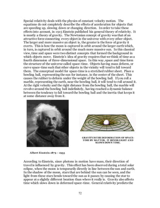 72
Special relativity deals with the physics of constant velocity motion. The
equations do not completely describe the effects of acceleration for objects that
are speeding up, slowing down or changing direction. In order to take these
effects into account, in 1915 Einstein published his general theory of relativity. It
is mostly a theory of gravity. The Newtonian concept of gravity was that of an
attractive force connecting every object in the universe with every other object.
The larger and more massive an object is, the greater is the force of gravity it
exerts. This is how the moon is captured in orbit around the larger earth which,
in turn, is captured in orbit around the much more massive sun. In this classical
view, time and space were twodistinct concepts that formed the background in
which objects move. Einstein’s idea of gravity requires that we think of time as a
fourth dimension of three-dimensional space. In this way, space and time form
the structure of the universe called space-time. Objects having mass deform, or
curve space-time such that other objects in the vicinity will tend to fall toward
them. The conceptual model for space-time is a stretched rubber sheet. Place a
bowling ball, representing the sun for instance, in the center of the sheet. This
causes the rubber to deform under the weight of the bowling ball. If you roll a
marble, representing the earth, near the bowling ball, it will tend to roll around it.
At the right velocity and the right distance from the bowling ball, the marble will
revolve around the bowling ball indefinitely, having reached a dynamic balance
between the tendency to fall toward the bowling ball and the inertia that keeps it
at some distance away from it.
According to Einstein, since photons in motion have mass, their direction of
travel is influenced by gravity. This effect has been observed during a total solar
eclipse, when the moon is temporarily directly in line between the sun and earth.
In the shadow of the moon, stars that are behind the sun can be seen, and the
light from these stars bends toward the sun as it passes by causing the star to
appear at a slightly different location than where it really is. Gravity alsoaffects
time which slows down in deformed space-time. General relativity predicts the
Albert Einstein 1879 – 1955
GRAVITY IS THE DEFORMATION OF SPACE-
TIME BY MATTER. IT BENDS LIGHT AND
SLOWS DOWN TIME.
 