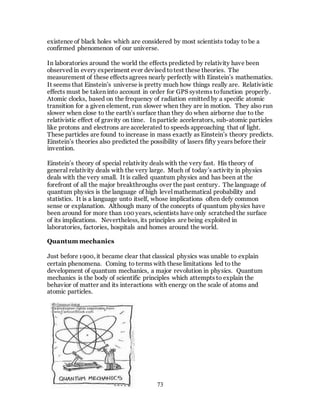 73
existence of black holes which are considered by most scientists today to be a
confirmed phenomenon of our universe.
In laboratories around the world the effects predicted by relativity have been
observed in every experiment ever devised totest these theories. The
measurement of these effects agrees nearly perfectly with Einstein’s mathematics.
It seems that Einstein’s universe is pretty much how things really are. Relativistic
effects must be taken into account in order for GPS systems tofunction properly.
Atomic clocks, based on the frequency of radiation emitted by a specific atomic
transition for a given element, run slower when they are in motion. They also run
slower when close to the earth’s surface than they do when airborne due to the
relativistic effect of gravity on time. In particle accelerators, sub-atomic particles
like protons and electrons are accelerated to speeds approaching that of light.
These particles are found to increase in mass exactly as Einstein’s theory predicts.
Einstein’s theories also predicted the possibility of lasers fifty years before their
invention.
Einstein’s theory of special relativity deals with the very fast. His theory of
general relativity deals with the very large. Much of today’s activity in physics
deals with the very small. It is called quantum physics and has been at the
forefront of all the major breakthroughs over the past century. The language of
quantum physics is the language of high level mathematical probability and
statistics. It is a language unto itself, whose implications often defy common
sense or explanation. Although many of the concepts of quantum physics have
been around for more than 100 years, scientists have only scratched the surface
of its implications. Nevertheless, its principles are being exploited in
laboratories, factories, hospitals and homes around the world.
Quantum mechanics
Just before 1900, it became clear that classical physics was unable to explain
certain phenomena. Coming to terms with these limitations led to the
development of quantum mechanics, a major revolution in physics. Quantum
mechanics is the body of scientific principles which attempts to explain the
behavior of matter and its interactions with energy on the scale of atoms and
atomic particles.
 